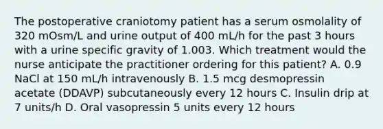 The postoperative craniotomy patient has a serum osmolality of 320 mOsm/L and urine output of 400 mL/h for the past 3 hours with a urine specific gravity of 1.003. Which treatment would the nurse anticipate the practitioner ordering for this patient? A. 0.9 NaCl at 150 mL/h intravenously B. 1.5 mcg desmopressin acetate (DDAVP) subcutaneously every 12 hours C. Insulin drip at 7 units/h D. Oral vasopressin 5 units every 12 hours