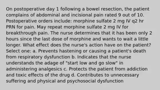 On postoperative day 1 following a bowel resection, the patient complains of abdominal and incisional pain rated 9 out of 10. Postoperative orders include: morphine sulfate 2 mg IV q2 hr PRN for pain. May repeat morphine sulfate 2 mg IV for breakthrough pain. The nurse determines that it has been only 2 hours since the last dose of morphine and wants to wait a little longer. What effect does the nurse's action have on the patient? Select one: a. Prevents hastening or causing a patient's death from respiratory dysfunction b. Indicates that the nurse understands the adage of "start low and go slow" in administering analgesics c. Protects the patient from addiction and toxic effects of the drug d. Contributes to unnecessary suffering and physical and psychosocial dysfunction