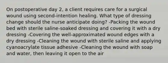 On postoperative day 2, a client requires care for a surgical wound using second-intention healing. What type of dressing change should the nurse anticipate doing? -Packing the wound bed with sterile saline-soaked dressing and covering it with a dry dressing -Covering the well-approximated wound edges with a dry dressing -Cleaning the wound with sterile saline and applying cyanoacrylate tissue adhesive -Cleaning the wound with soap and water, then leaving it open to the air