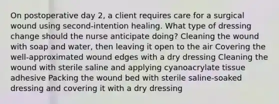 On postoperative day 2, a client requires care for a surgical wound using second-intention healing. What type of dressing change should the nurse anticipate doing? Cleaning the wound with soap and water, then leaving it open to the air Covering the well-approximated wound edges with a dry dressing Cleaning the wound with sterile saline and applying cyanoacrylate tissue adhesive Packing the wound bed with sterile saline-soaked dressing and covering it with a dry dressing