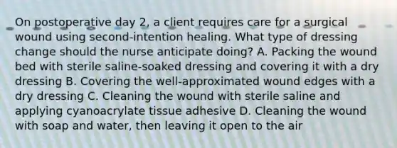 On postoperative day 2, a client requires care for a surgical wound using second-intention healing. What type of dressing change should the nurse anticipate doing? A. Packing the wound bed with sterile saline-soaked dressing and covering it with a dry dressing B. Covering the well-approximated wound edges with a dry dressing C. Cleaning the wound with sterile saline and applying cyanoacrylate tissue adhesive D. Cleaning the wound with soap and water, then leaving it open to the air