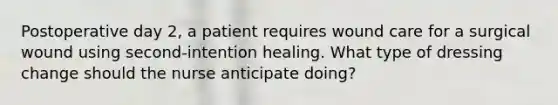 Postoperative day 2, a patient requires wound care for a surgical wound using second-intention healing. What type of dressing change should the nurse anticipate doing?