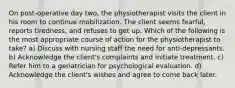 On post-operative day two, the physiotherapist visits the client in his room to continue mobilization. The client seems fearful, reports tiredness, and refuses to get up. Which of the following is the most appropriate course of action for the physiotherapist to take? a) Discuss with nursing staff the need for anti-depressants. b) Acknowledge the client's complaints and initiate treatment. c) Refer him to a geriatrician for psychological evaluation. d) Acknowledge the client's wishes and agree to come back later.