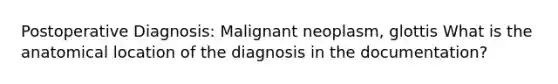 Postoperative Diagnosis: Malignant neoplasm, glottis What is the anatomical location of the diagnosis in the documentation?