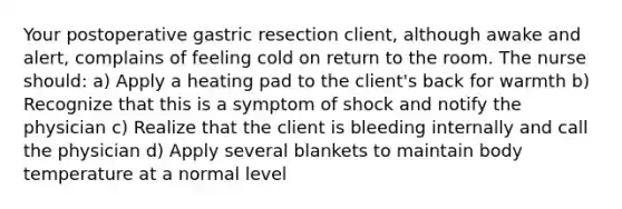 Your postoperative gastric resection client, although awake and alert, complains of feeling cold on return to the room. The nurse should: a) Apply a heating pad to the client's back for warmth b) Recognize that this is a symptom of shock and notify the physician c) Realize that the client is bleeding internally and call the physician d) Apply several blankets to maintain body temperature at a normal level