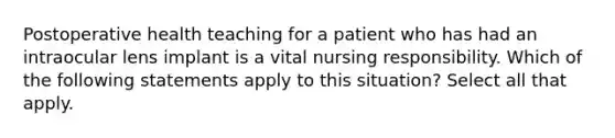 Postoperative health teaching for a patient who has had an intraocular lens implant is a vital nursing responsibility. Which of the following statements apply to this situation? Select all that apply.