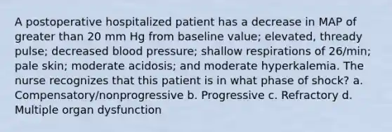 A postoperative hospitalized patient has a decrease in MAP of greater than 20 mm Hg from baseline value; elevated, thready pulse; decreased blood pressure; shallow respirations of 26/min; pale skin; moderate acidosis; and moderate hyperkalemia. The nurse recognizes that this patient is in what phase of shock? a. Compensatory/nonprogressive b. Progressive c. Refractory d. Multiple organ dysfunction