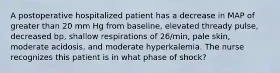 A postoperative hospitalized patient has a decrease in MAP of greater than 20 mm Hg from baseline, elevated thready pulse, decreased bp, shallow respirations of 26/min, pale skin, moderate acidosis, and moderate hyperkalemia. The nurse recognizes this patient is in what phase of shock?