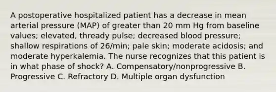 A postoperative hospitalized patient has a decrease in mean arterial pressure (MAP) of greater than 20 mm Hg from baseline values; elevated, thready pulse; decreased blood pressure; shallow respirations of 26/min; pale skin; moderate acidosis; and moderate hyperkalemia. The nurse recognizes that this patient is in what phase of shock? A. Compensatory/nonprogressive B. Progressive C. Refractory D. Multiple organ dysfunction