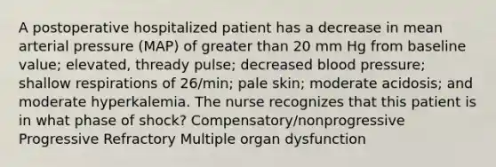 A postoperative hospitalized patient has a decrease in mean arterial pressure (MAP) of greater than 20 mm Hg from baseline value; elevated, thready pulse; decreased blood pressure; shallow respirations of 26/min; pale skin; moderate acidosis; and moderate hyperkalemia. The nurse recognizes that this patient is in what phase of shock? Compensatory/nonprogressive Progressive Refractory Multiple organ dysfunction