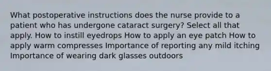 What postoperative instructions does the nurse provide to a patient who has undergone cataract surgery? Select all that apply. How to instill eyedrops How to apply an eye patch How to apply warm compresses Importance of reporting any mild itching Importance of wearing dark glasses outdoors