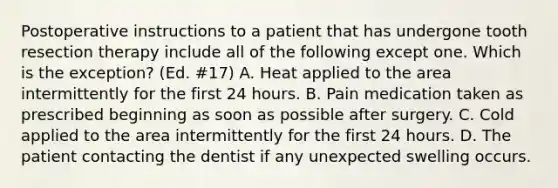 Postoperative instructions to a patient that has undergone tooth resection therapy include all of the following except one. Which is the exception? (Ed. #17) A. Heat applied to the area intermittently for the first 24 hours. B. Pain medication taken as prescribed beginning as soon as possible after surgery. C. Cold applied to the area intermittently for the first 24 hours. D. The patient contacting the dentist if any unexpected swelling occurs.