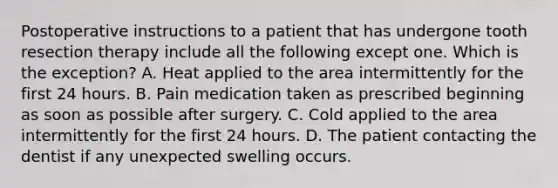 Postoperative instructions to a patient that has undergone tooth resection therapy include all the following except one. Which is the exception? A. Heat applied to the area intermittently for the first 24 hours. B. Pain medication taken as prescribed beginning as soon as possible after surgery. C. Cold applied to the area intermittently for the first 24 hours. D. The patient contacting the dentist if any unexpected swelling occurs.