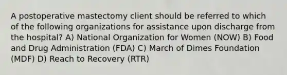 A postoperative mastectomy client should be referred to which of the following organizations for assistance upon discharge from the hospital? A) National Organization for Women (NOW) B) Food and Drug Administration (FDA) C) March of Dimes Foundation (MDF) D) Reach to Recovery (RTR)