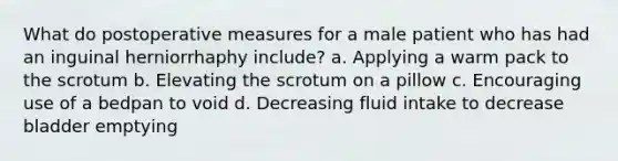 What do postoperative measures for a male patient who has had an inguinal herniorrhaphy include? a. Applying a warm pack to the scrotum b. Elevating the scrotum on a pillow c. Encouraging use of a bedpan to void d. Decreasing fluid intake to decrease bladder emptying