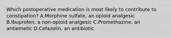 Which postoperative medication is most likely to contribute to constipation? A.Morphine sulfate, an opioid analgesic B.Ibuprofen, a non-opioid analgesic C.Promethazine, an antiemetic D.Cefazolin, an antibiotic