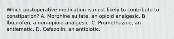 Which postoperative medication is most likely to contribute to constipation? A. Morphine sulfate, an opioid analgesic. B. Ibuprofen, a non-opioid analgesic. C. Promethazine, an antiemetic. D. Cefazolin, an antibiotic.