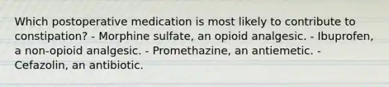 Which postoperative medication is most likely to contribute to constipation? - Morphine sulfate, an opioid analgesic. - Ibuprofen, a non-opioid analgesic. - Promethazine, an antiemetic. - Cefazolin, an antibiotic.