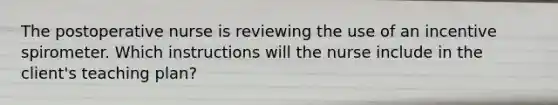 The postoperative nurse is reviewing the use of an incentive spirometer. Which instructions will the nurse include in the client's teaching plan?
