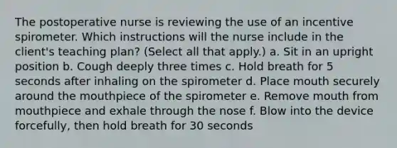 The postoperative nurse is reviewing the use of an incentive spirometer. Which instructions will the nurse include in the client's teaching plan? (Select all that apply.) a. Sit in an upright position b. Cough deeply three times c. Hold breath for 5 seconds after inhaling on the spirometer d. Place mouth securely around the mouthpiece of the spirometer e. Remove mouth from mouthpiece and exhale through the nose f. Blow into the device forcefully, then hold breath for 30 seconds