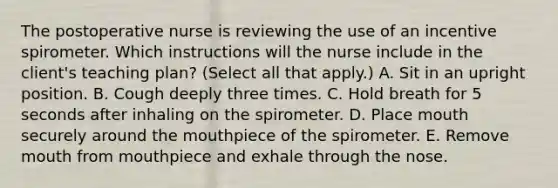 The postoperative nurse is reviewing the use of an incentive spirometer. Which instructions will the nurse include in the client's teaching plan? (Select all that apply.) A. Sit in an upright position. B. Cough deeply three times. C. Hold breath for 5 seconds after inhaling on the spirometer. D. Place mouth securely around the mouthpiece of the spirometer. E. Remove mouth from mouthpiece and exhale through the nose.