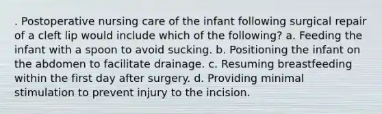 . Postoperative nursing care of the infant following surgical repair of a cleft lip would include which of the following? a. Feeding the infant with a spoon to avoid sucking. b. Positioning the infant on the abdomen to facilitate drainage. c. Resuming breastfeeding within the first day after surgery. d. Providing minimal stimulation to prevent injury to the incision.