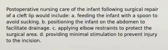 Postoperative nursing care of the infant following surgical repair of a cleft lip would include: a. feeding the infant with a spoon to avoid sucking. b. positioning the infant on the abdomen to facilitate drainage. c. applying elbow restraints to protect the surgical area. d. providing minimal stimulation to prevent injury to the incision.