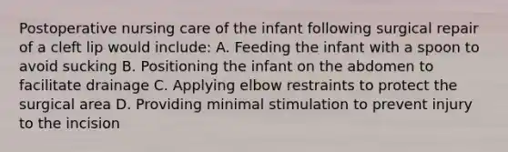 Postoperative nursing care of the infant following surgical repair of a cleft lip would include: A. Feeding the infant with a spoon to avoid sucking B. Positioning the infant on the abdomen to facilitate drainage C. Applying elbow restraints to protect the surgical area D. Providing minimal stimulation to prevent injury to the incision