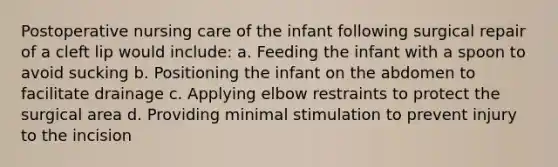 Postoperative nursing care of the infant following surgical repair of a cleft lip would include: a. Feeding the infant with a spoon to avoid sucking b. Positioning the infant on the abdomen to facilitate drainage c. Applying elbow restraints to protect the surgical area d. Providing minimal stimulation to prevent injury to the incision