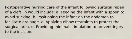 Postoperative nursing care of the infant following surgical repair of a cleft lip would include: a. Feeding the infant with a spoon to avoid sucking. b. Positioning the infant on the abdomen to facilitate drainage. c. Applying elbow restraints to protect the surgical area. d. Providing minimal stimulation to prevent injury to the incision.