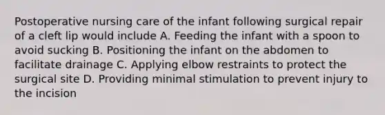 Postoperative nursing care of the infant following surgical repair of a cleft lip would include A. Feeding the infant with a spoon to avoid sucking B. Positioning the infant on the abdomen to facilitate drainage C. Applying elbow restraints to protect the surgical site D. Providing minimal stimulation to prevent injury to the incision