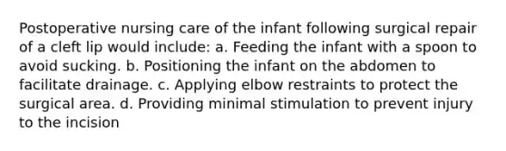 Postoperative nursing care of the infant following surgical repair of a cleft lip would include: a. Feeding the infant with a spoon to avoid sucking. b. Positioning the infant on the abdomen to facilitate drainage. c. Applying elbow restraints to protect the surgical area. d. Providing minimal stimulation to prevent injury to the incision