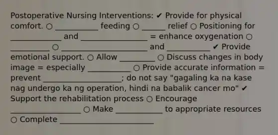 Postoperative Nursing Interventions: ✔ Provide for physical comfort. ○ ___________ feeding ○ ______ relief ○ Positioning for _____________ and _________________ = enhance oxygenation ○ __________ ○ ______________________ and ___________ ✔ Provide emotional support. ○ Allow _________ ○ Discuss changes in body image = especially ___________ ○ Provide accurate information = prevent ____________________; do not say "gagaling ka na kase nag undergo ka ng operation, hindi na babalik cancer mo" ✔ Support the rehabilitation process ○ Encourage __________________ ○ Make ____________ to appropriate resources ○ Complete ________________________