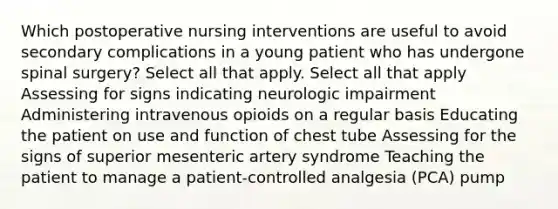 Which postoperative nursing interventions are useful to avoid secondary complications in a young patient who has undergone spinal surgery? Select all that apply. Select all that apply Assessing for signs indicating neurologic impairment Administering intravenous opioids on a regular basis Educating the patient on use and function of chest tube Assessing for the signs of superior mesenteric artery syndrome Teaching the patient to manage a patient-controlled analgesia (PCA) pump