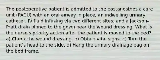 The postoperative patient is admitted to the postanesthesia care unit (PACU) with an oral airway in place, an indwelling urinary catheter, IV fluid infusing via two different sites, and a Jackson-Pratt drain pinned to the gown near the wound dressing. What is the nurse's priority action after the patient is moved to the bed? a) Check the wound dressing. b) Obtain vital signs. c) Turn the patient's head to the side. d) Hang the urinary drainage bag on the bed frame.