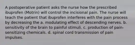 A postoperative patient asks the nurse how the prescribed ibuprofen (Motrin) will control the incisional pain. The nurse will teach the patient that ibuprofen interferes with the pain process by decreasing the a. modulating effect of descending nerves. b. sensitivity of the brain to painful stimuli. c. production of pain-sensitizing chemicals. d. spinal cord transmission of pain impulses.