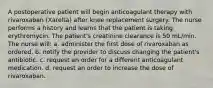 A postoperative patient will begin anticoagulant therapy with rivaroxaban (Xarelta) after knee replacement surgery. The nurse performs a history and learns that the patient is taking erythromycin. The patient's creatinine clearance is 50 mL/min. The nurse will: a. administer the first dose of rivaroxaban as ordered. b. notify the provider to discuss changing the patient's antibiotic. c. request an order for a different anticoagulant medication. d. request an order to increase the dose of rivaroxaban.