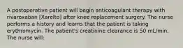 A postoperative patient will begin anticoagulant therapy with rivaroxaban [Xarelto] after knee replacement surgery. The nurse performs a history and learns that the patient is taking erythromycin. The patient's creatinine clearance is 50 mL/min. The nurse will: