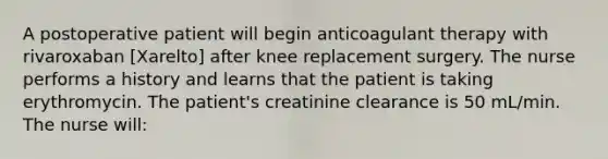 A postoperative patient will begin anticoagulant therapy with rivaroxaban [Xarelto] after knee replacement surgery. The nurse performs a history and learns that the patient is taking erythromycin. The patient's creatinine clearance is 50 mL/min. The nurse will: