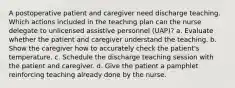 A postoperative patient and caregiver need discharge teaching. Which actions included in the teaching plan can the nurse delegate to unlicensed assistive personnel (UAP)? a. Evaluate whether the patient and caregiver understand the teaching. b. Show the caregiver how to accurately check the patient's temperature. c. Schedule the discharge teaching session with the patient and caregiver. d. Give the patient a pamphlet reinforcing teaching already done by the nurse.