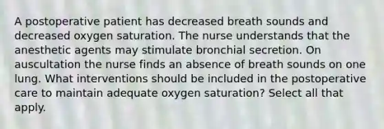 A postoperative patient has decreased breath sounds and decreased oxygen saturation. The nurse understands that the anesthetic agents may stimulate bronchial secretion. On auscultation the nurse finds an absence of breath sounds on one lung. What interventions should be included in the postoperative care to maintain adequate oxygen saturation? Select all that apply.