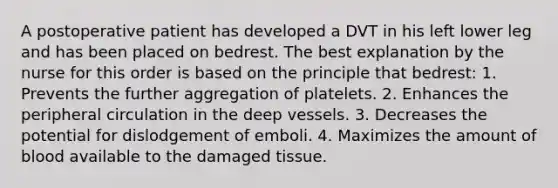 A postoperative patient has developed a DVT in his left lower leg and has been placed on bedrest. The best explanation by the nurse for this order is based on the principle that bedrest: 1. Prevents the further aggregation of platelets. 2. Enhances the peripheral circulation in the deep vessels. 3. Decreases the potential for dislodgement of emboli. 4. Maximizes the amount of blood available to the damaged tissue.