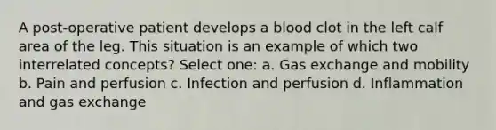 A post-operative patient develops a blood clot in the left calf area of the leg. This situation is an example of which two interrelated concepts? Select one: a. Gas exchange and mobility b. Pain and perfusion c. Infection and perfusion d. Inflammation and gas exchange