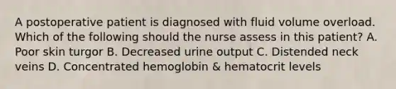 A postoperative patient is diagnosed with fluid volume overload. Which of the following should the nurse assess in this patient? A. Poor skin turgor B. Decreased urine output C. Distended neck veins D. Concentrated hemoglobin & hematocrit levels