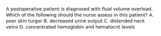 A postoperative patient is diagnosed with fluid volume overload. Which of the following should the nurse assess in this patient? A. poor skin turgor B. decreased urine output C. distended neck veins D. concentrated hemoglobin and hematocrit levels