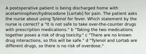 A postoperative patient is being discharged home with acetaminophen/hydrocodone [Lortab] for pain. The patient asks the nurse about using Tylenol for fever. Which statement by the nurse is correct? a "It is not safe to take over-the-counter drugs with prescription medications." b "Taking the two medications together poses a risk of drug toxicity." c "There are no known drug interactions, so this will be safe." d "Tylenol and Lortab are different drugs, so there is no risk of overdose."