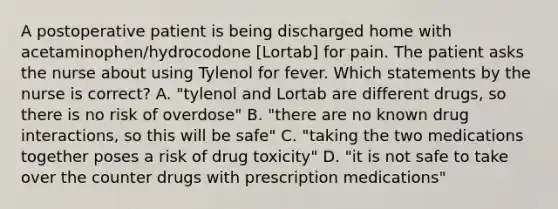 A postoperative patient is being discharged home with acetaminophen/hydrocodone [Lortab] for pain. The patient asks the nurse about using Tylenol for fever. Which statements by the nurse is correct? A. "tylenol and Lortab are different drugs, so there is no risk of overdose" B. "there are no known drug interactions, so this will be safe" C. "taking the two medications together poses a risk of drug toxicity" D. "it is not safe to take over the counter drugs with prescription medications"