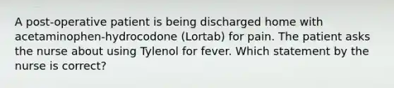 A post-operative patient is being discharged home with acetaminophen-hydrocodone (Lortab) for pain. The patient asks the nurse about using Tylenol for fever. Which statement by the nurse is correct?