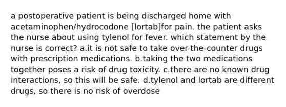 a postoperative patient is being discharged home with acetaminophen/hydrocodone [lortab]for pain. the patient asks the nurse about using tylenol for fever. which statement by the nurse is correct? a.it is not safe to take over-the-counter drugs with prescription medications. b.taking the two medications together poses a risk of drug toxicity. c.there are no known drug interactions, so this will be safe. d.tylenol and lortab are different drugs, so there is no risk of overdose