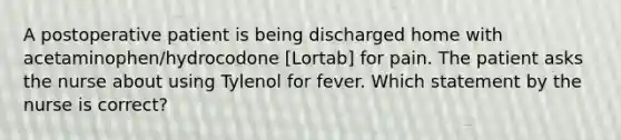 A postoperative patient is being discharged home with acetaminophen/hydrocodone [Lortab] for pain. The patient asks the nurse about using Tylenol for fever. Which statement by the nurse is correct?